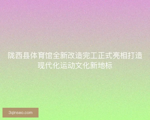 陇西县体育馆全新改造完工正式亮相打造现代化运动文化新地标