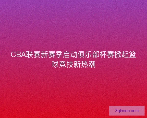 CBA联赛新赛季启动俱乐部杯赛掀起篮球竞技新热潮