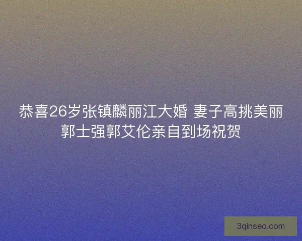恭喜26岁张镇麟丽江大婚 妻子高挑美丽郭士强郭艾伦亲自到场祝贺