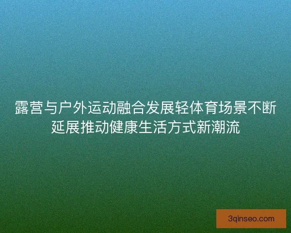 露营与户外运动融合发展轻体育场景不断延展推动健康生活方式新潮流