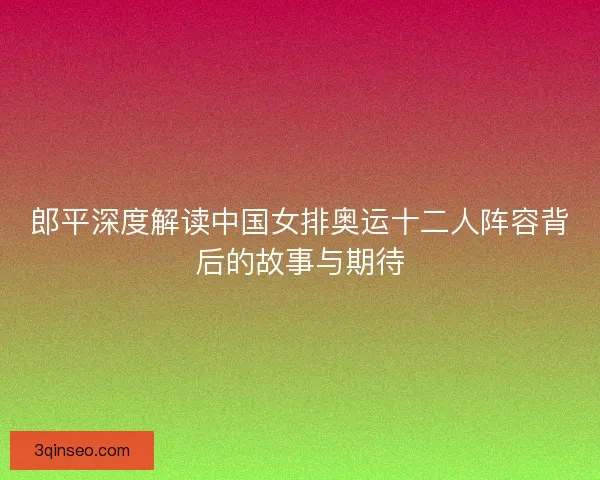 郎平深度解读中国女排奥运十二人阵容背后的故事与期待
