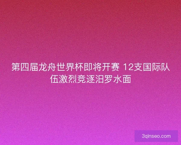 第四届龙舟世界杯即将开赛 12支国际队伍激烈竞逐汨罗水面