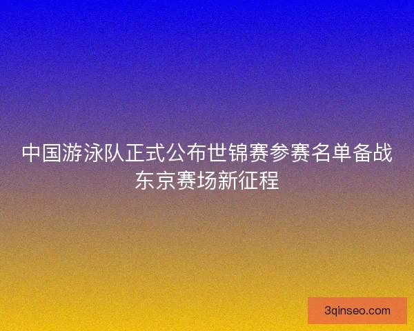 中国游泳队正式公布世锦赛参赛名单备战东京赛场新征程