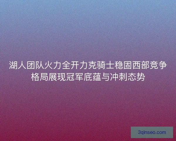 湖人团队火力全开力克骑士稳固西部竞争格局展现冠军底蕴与冲刺态势