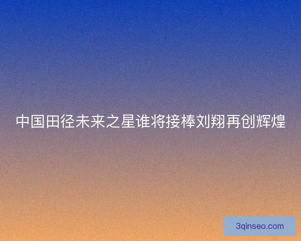 中国田径未来之星谁将接棒刘翔再创辉煌