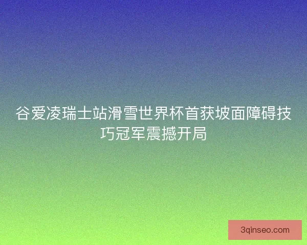 谷爱凌瑞士站滑雪世界杯首获坡面障碍技巧冠军震撼开局