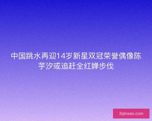 中国跳水再迎14岁新星双冠荣誉偶像陈芋汐或追赶全红婵步伐