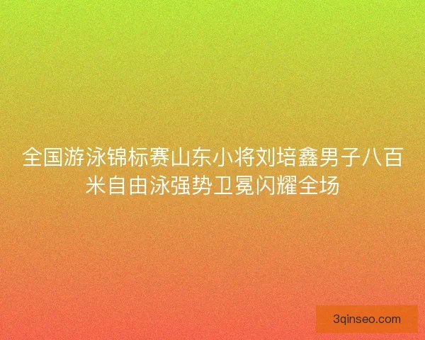 全国游泳锦标赛山东小将刘培鑫男子八百米自由泳强势卫冕闪耀全场